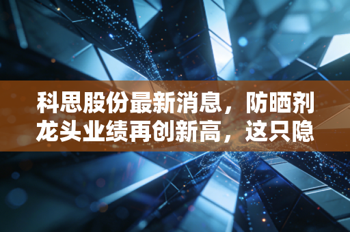 科思股份最新消息，防晒剂龙头业绩再创新高，这只隐形冠军的成色到底如何？