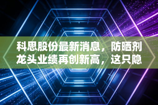 科思股份最新消息，防晒剂龙头业绩再创新高，这只隐形冠军的成色到底如何？