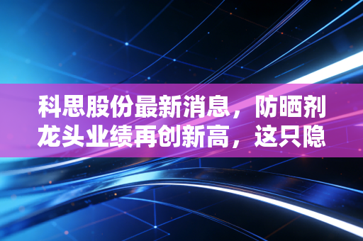 科思股份最新消息，防晒剂龙头业绩再创新高，这只隐形冠军的成色到底如何？