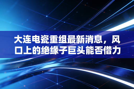 大连电瓷重组最新消息，风口上的绝缘子巨头能否借力重生？深度解析背后的资本逻辑