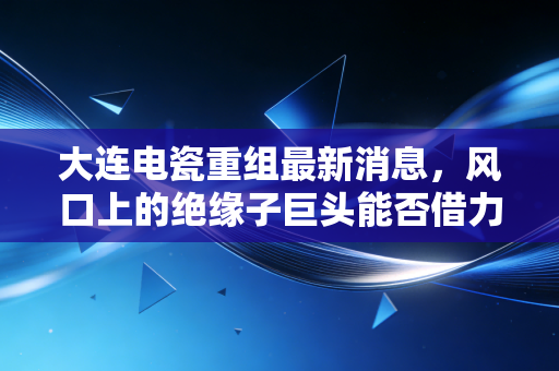 大连电瓷重组最新消息，风口上的绝缘子巨头能否借力重生？深度解析背后的资本逻辑