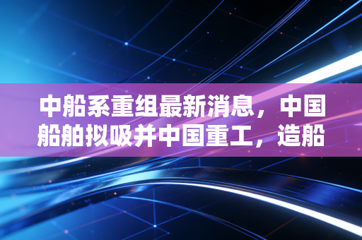 中船系重组最新消息,中国船舶拟吸并中国重工,造船巨无霸的归核化之路与投资新逻辑