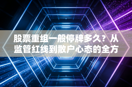 股票重组一般停牌多久?从监管红线到散户心态的全方位拆解