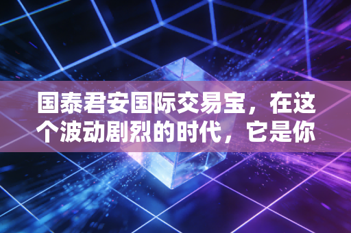 国泰君安国际交易宝,在这个波动剧烈的时代,它是你全球投资的定海神针吗?