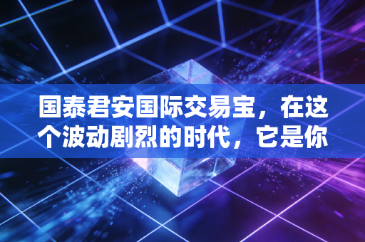 国泰君安国际交易宝,在这个波动剧烈的时代,它是你全球投资的定海神针吗?