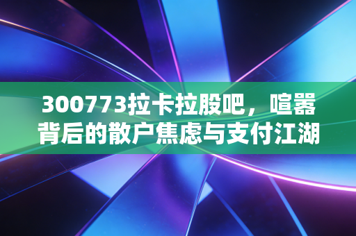 300773拉卡拉股吧，喧嚣背后的散户焦虑与支付江湖的残酷真相