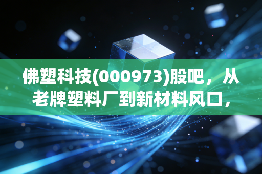 佛塑科技(000973)股吧,从老牌塑料厂到新材料风口,这只佛山老字号还藏着多少惊喜?