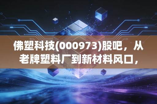佛塑科技(000973)股吧,从老牌塑料厂到新材料风口,这只佛山老字号还藏着多少惊喜?