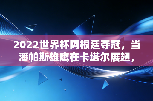 2022世界杯阿根廷夺冠,当潘帕斯雄鹰在卡塔尔展翅,背后的经济账单与国民狂欢