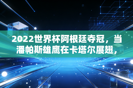 2022世界杯阿根廷夺冠,当潘帕斯雄鹰在卡塔尔展翅,背后的经济账单与国民狂欢
