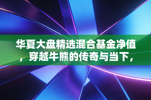 华夏大盘精选混合基金净值,穿越牛熊的传奇与当下,我们该如何安放投资焦虑?