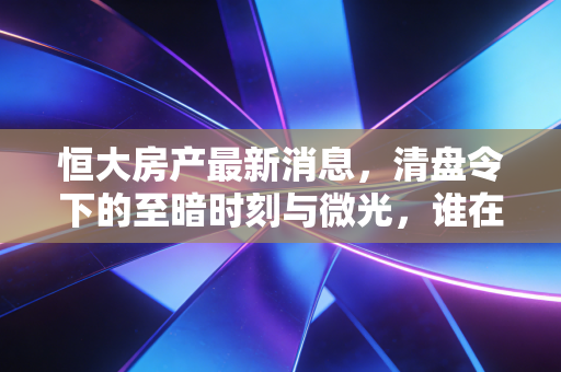 恒大房产最新消息，清盘令下的至暗时刻与微光，谁在为大而不能倒买单？