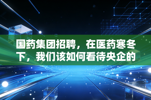 国药集团招聘,在医药寒冬下,我们该如何看待央企的抢人信号?