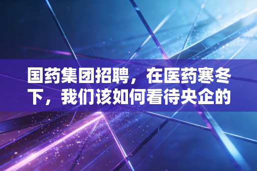 国药集团招聘,在医药寒冬下,我们该如何看待央企的抢人信号?