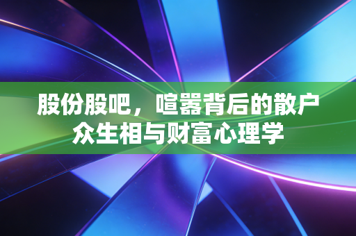 股份股吧,喧嚣背后的散户众生相与财富心理学