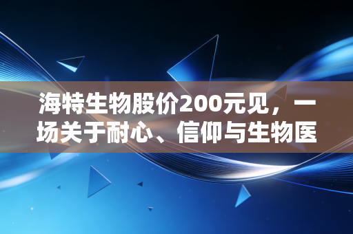 海特生物股价200元见,一场关于耐心、信仰与生物医药黄金时代的深度对话