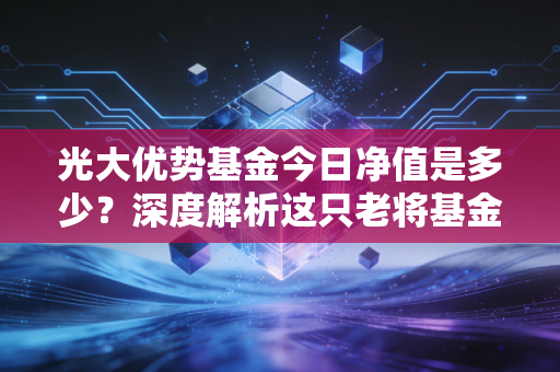 光大优势基金今日净值是多少?深度解析这只老将基金的投资逻辑与持基心态