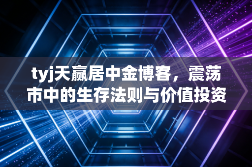 tyj天赢居中金博客,震荡市中的生存法则与价值投资的回归