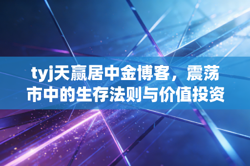 tyj天赢居中金博客,震荡市中的生存法则与价值投资的回归