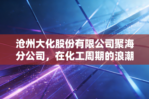 沧州大化股份有限公司聚海分公司,在化工周期的浪潮中,探寻TDI巨头的生存智慧与温情