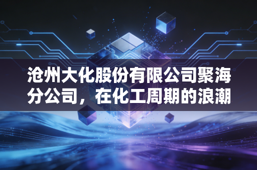 沧州大化股份有限公司聚海分公司,在化工周期的浪潮中,探寻TDI巨头的生存智慧与温情