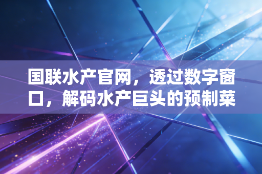 国联水产官网,透过数字窗口,解码水产巨头的预制菜突围战与资本市场的冷思考