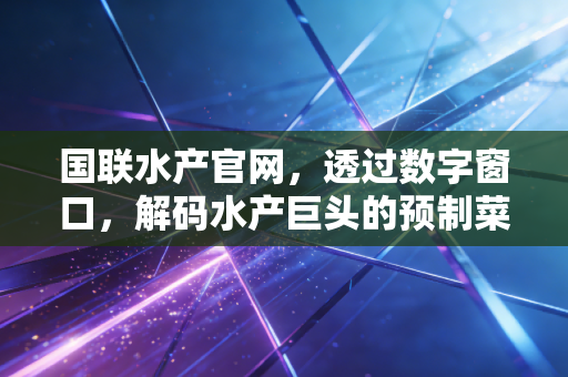 国联水产官网,透过数字窗口,解码水产巨头的预制菜突围战与资本市场的冷思考