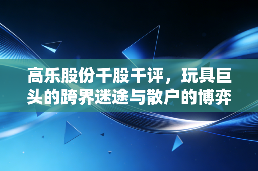 高乐股份千股千评,玩具巨头的跨界迷途与散户的博弈,这只票还能不能拿?