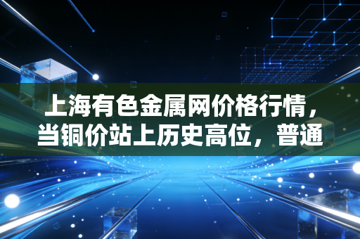 上海有色金属网价格行情,当铜价站上历史高位,普通人餐桌上的蝴蝶效应与投资新思考
