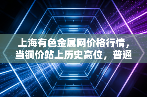 上海有色金属网价格行情,当铜价站上历史高位,普通人餐桌上的蝴蝶效应与投资新思考