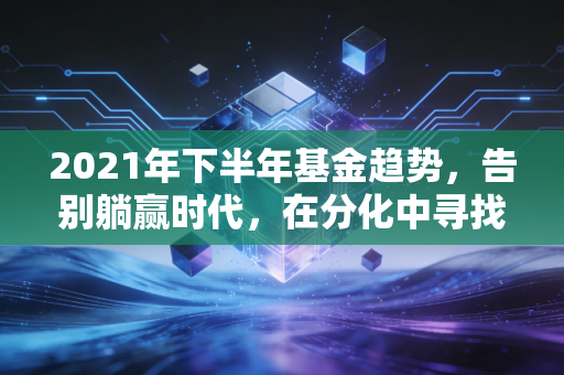 2021年下半年基金趋势,告别躺赢时代,在分化中寻找结构性机会