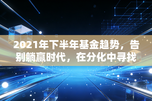 2021年下半年基金趋势,告别躺赢时代,在分化中寻找结构性机会