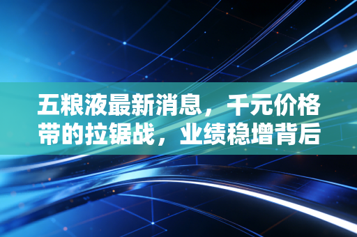 五粮液最新消息,千元价格带的拉锯战,业绩稳增背后经销商的隐痛与破局之道