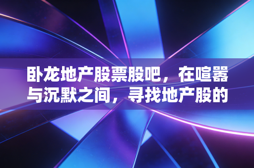 卧龙地产股票股吧,在喧嚣与沉默之间,寻找地产股的生存法则