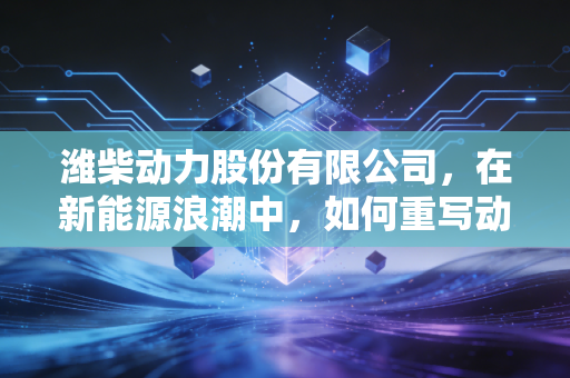 潍柴动力股份有限公司,在新能源浪潮中,如何重写动力的定义?