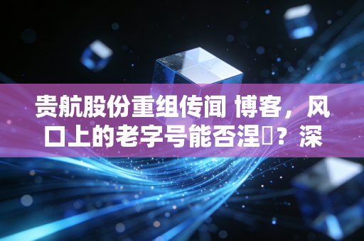 贵航股份重组传闻 博客，风口上的老字号能否涅槃？深度解析中航系资本运作的底层逻辑