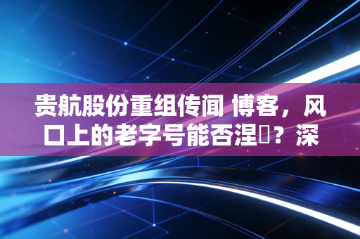 贵航股份重组传闻 博客，风口上的老字号能否涅槃？深度解析中航系资本运作的底层逻辑