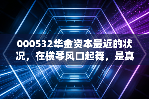 000532华金资本最近的状况，在横琴风口起舞，是真金还是镀金？