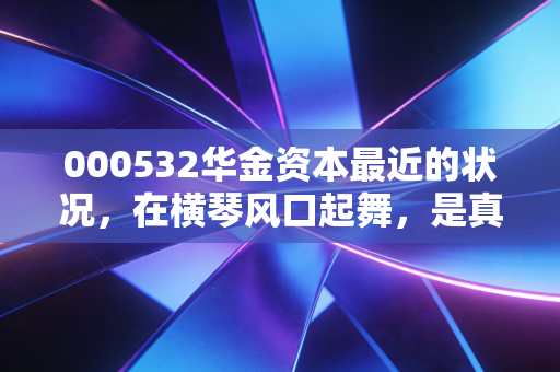 000532华金资本最近的状况，在横琴风口起舞，是真金还是镀金？