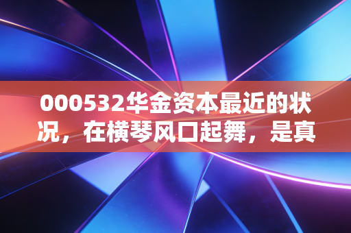 000532华金资本最近的状况，在横琴风口起舞，是真金还是镀金？