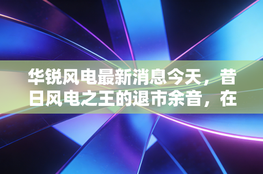 华锐风电最新消息今天，昔日风电之王的退市余音，在碳中和浪潮下还有翻身机会吗？