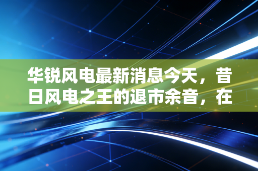 华锐风电最新消息今天，昔日风电之王的退市余音，在碳中和浪潮下还有翻身机会吗？