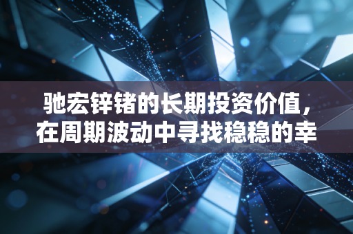 驰宏锌锗的长期投资价值,在周期波动中寻找稳稳的幸福
