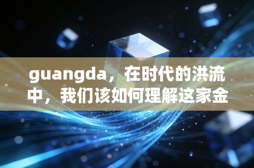 guangda,在时代的洪流中,我们该如何理解这家金融巨头的沉浮与坚守?