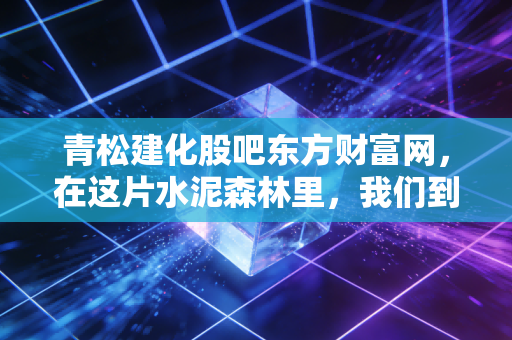 青松建化股吧东方财富网,在这片水泥森林里,我们到底是在博弈还是在修行?