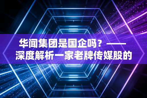 华闻集团是国企吗?—— 深度解析一家老牌传媒股的身份迷局与投资启示