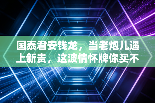 国泰君安钱龙，当老炮儿遇上新贵，这波情怀牌你买不买？