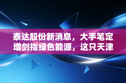 泰达股份新消息，大手笔定增剑指绿色能源，这只天津名片到底值不值得我们长期托付？