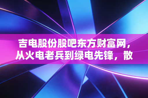 吉电股份股吧东方财富网,从火电老兵到绿电先锋,散户情绪过山车下的价值博弈