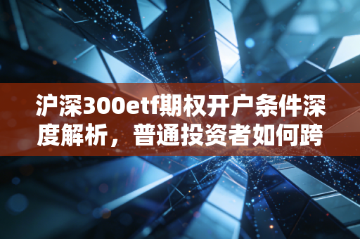 沪深300etf期权开户条件深度解析,普通投资者如何跨越这道高门槛?